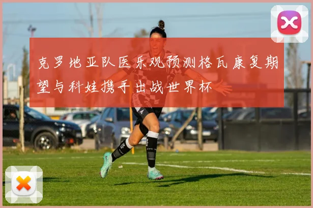 克罗地亚队医乐观预测格瓦康复期望与科娃携手出战世界杯