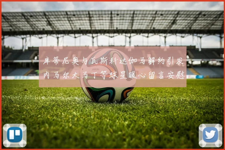 库蒂尼奥与瓦斯科达伽马解约引发内马尔大马丁等球星暖心留言安慰