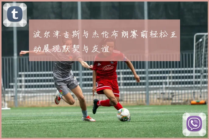 波尔津吉斯与杰伦布朗赛前轻松互动展现默契与友谊