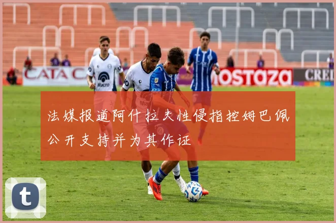 法媒报道阿什拉夫性侵指控姆巴佩公开支持并为其作证