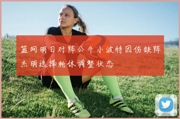 篮网明日对阵公牛小波特因伤缺阵杰明选择轮休调整状态