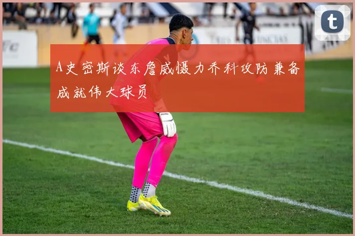 A史密斯谈东詹威慑力乔科攻防兼备成就伟大球员