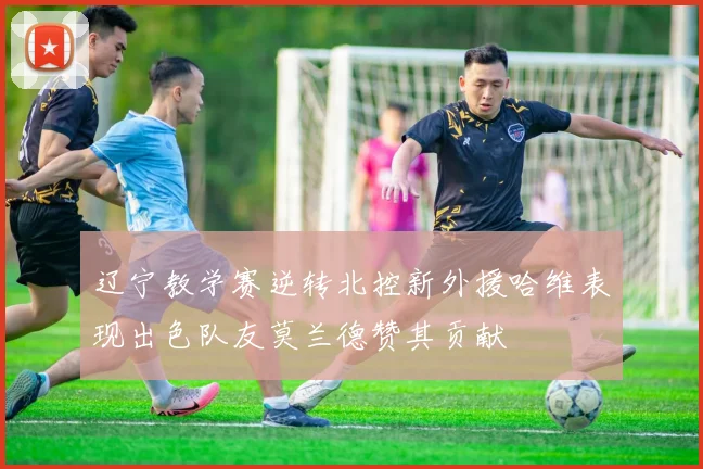 辽宁教学赛逆转北控新外援哈维表现出色队友莫兰德赞其贡献