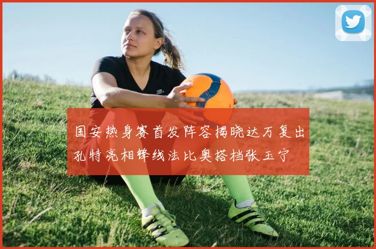 国安热身赛首发阵容揭晓达万复出孔特亮相锋线法比奥搭档张玉宁