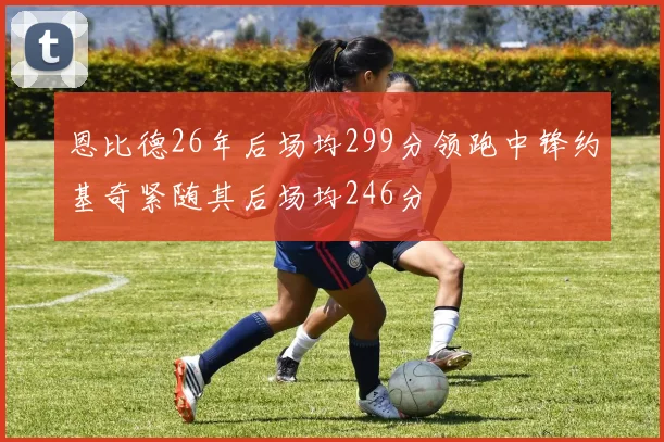 恩比德26年后场均299分领跑中锋约基奇紧随其后场均246分
