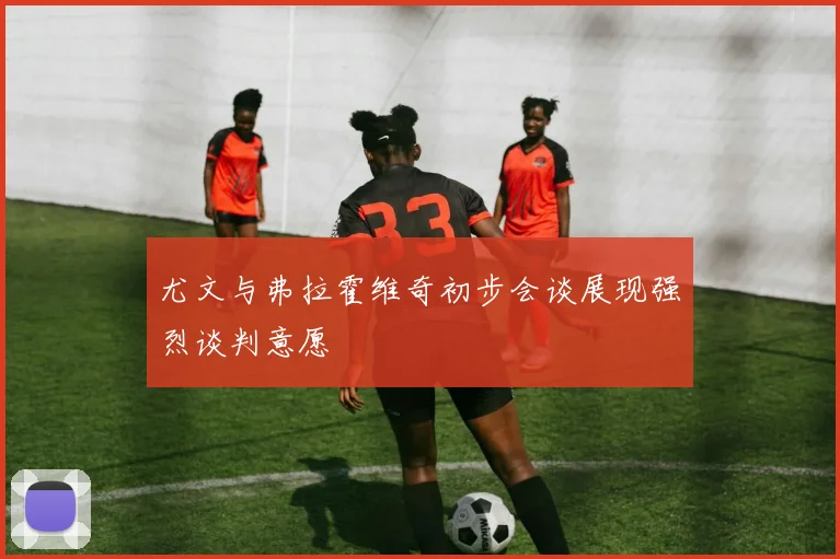 尤文与弗拉霍维奇初步会谈展现强烈谈判意愿