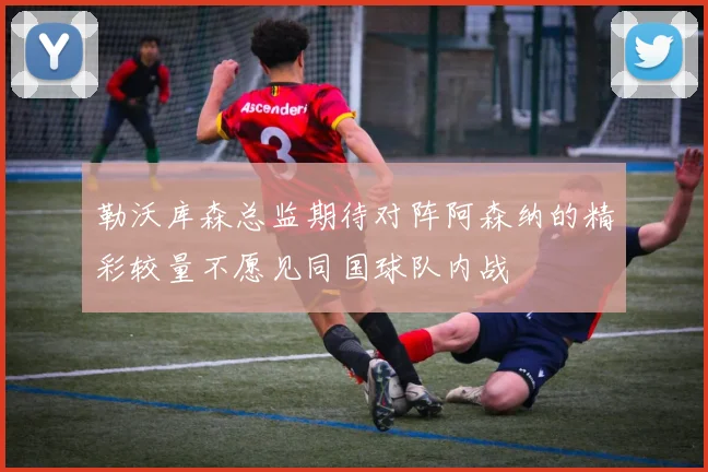 勒沃库森总监期待对阵阿森纳的精彩较量不愿见同国球队内战