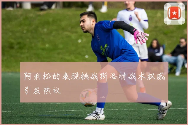 阿利松的表现挑战斯洛特战术权威引发热议
