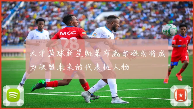 大学篮球新星凯莱布威尔逊或将成为联盟未来的代表性人物