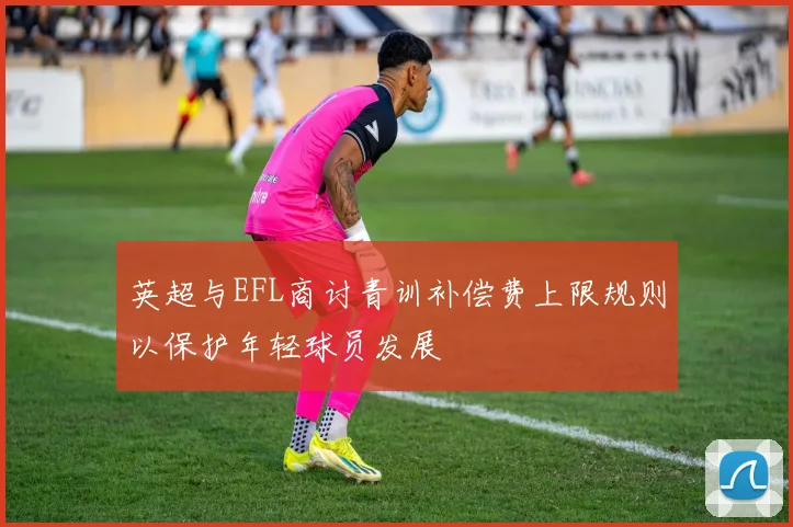 英超与EFL商讨青训补偿费上限规则以保护年轻球员发展