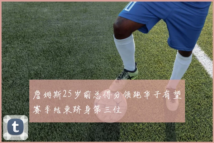 詹姆斯25岁前总得分领跑华子有望赛季结束跻身第三位